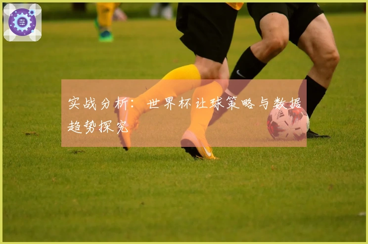 实战分析：世界杯让球策略与数据趋势探究